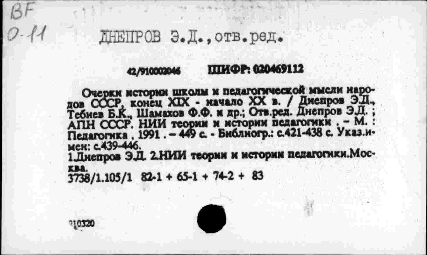 ﻿ДНЕПРОВ Э.Д.,отв.ред.
с/иогамв ШИФР: 020469112
Очерки истории школы и педагогической мысли народов СССР, конец XIX - качало XX в. / Дмепров ЭЛ, Тебиев Б.К, Шамахов Ф.Ф. и др.; Огв.ред. Днепров ЭД.; АПН СССР. НИИ теории и истории педагогики . - М.: Педагогика . 1991. - 449 с • Библиогр.: с.421-438 с. Указ.и-мек: с.439-446.
1Лмепров ЭД 2.НИИ теории и истории ведагогики.Мос-3^8/1.105/1 82-1 ♦ 65-1 * 74-2 + 83
доза